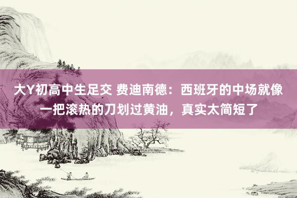 大Y初高中生足交 费迪南德：西班牙的中场就像一把滚热的刀划过黄油，真实太简短了