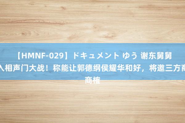 【HMNF-029】ドキュメント ゆう 谢东舅舅加入相声门大战！称能让郭德纲侯耀华和好，将邀三方商榷