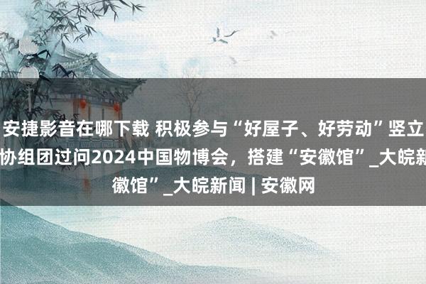 安捷影音在哪下载 积极参与“好屋子、好劳动”竖立，安徽省物协组团过问2024中国物博会，搭建“安徽馆”_大皖新闻 | 安徽网