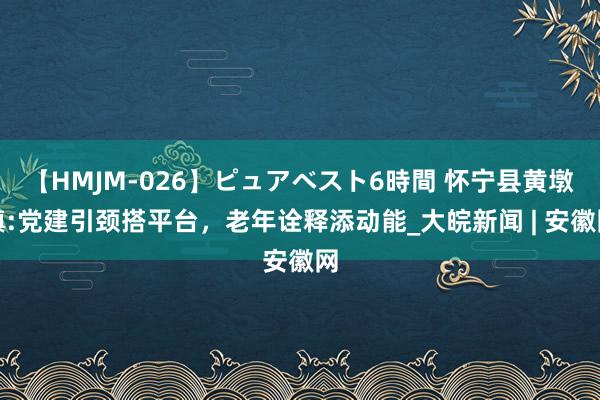 【HMJM-026】ピュアベスト6時間 怀宁县黄墩镇:党建引颈搭平台，老年诠释添动能_大皖新闻 | 安徽网