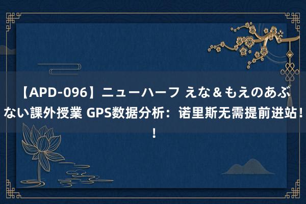 【APD-096】ニューハーフ えな＆もえのあぶない課外授業 GPS数据分析：诺里斯无需提前进站！