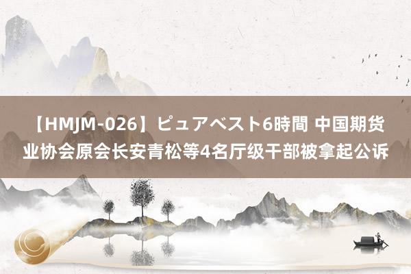 【HMJM-026】ピュアベスト6時間 中国期货业协会原会长安青松等4名厅级干部被拿起公诉