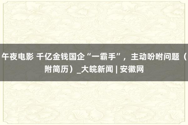 午夜电影 千亿金钱国企“一霸手”，主动吩咐问题（附简历）_大皖新闻 | 安徽网