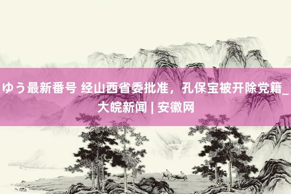 ゆう最新番号 经山西省委批准，孔保宝被开除党籍_大皖新闻 | 安徽网