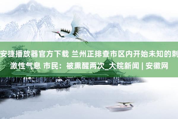 安捷播放器官方下载 兰州正排查市区内开始未知的刺激性气息 市民：被熏醒两次_大皖新闻 | 安徽网