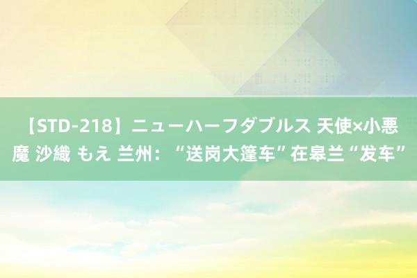 【STD-218】ニューハーフダブルス 天使×小悪魔 沙織 もえ 兰州：“送岗大篷车”在皋兰“发车”