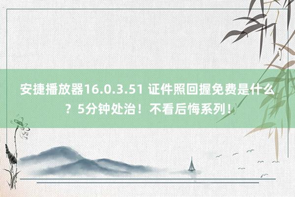 安捷播放器16.0.3.51 证件照回握免费是什么？5分钟处治！不看后悔系列！