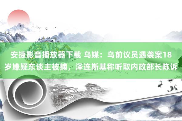 安捷影音播放器下载 乌媒：乌前议员遇袭案18岁嫌疑东谈主被捕，泽连斯基称听取内政部长陈诉