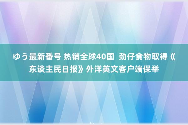 ゆう最新番号 热销全球40国  劲仔食物取得《东谈主民日报》外洋英文客户端保举