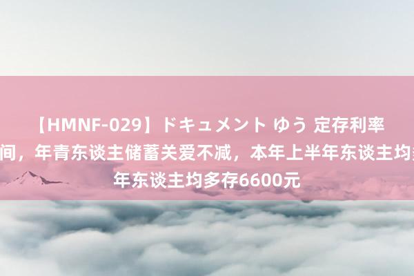 【HMNF-029】ドキュメント ゆう 定存利率插足“1”期间，年青东谈主储蓄关爱不减，本年上半年东谈主均多存6600元