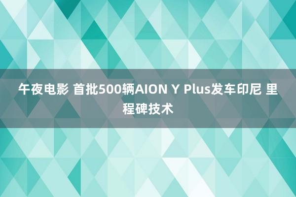 午夜电影 首批500辆AION Y Plus发车印尼 里程碑技术