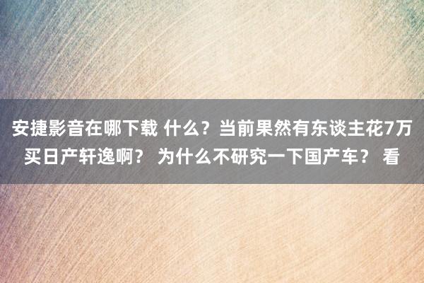 安捷影音在哪下载 什么？当前果然有东谈主花7万买日产轩逸啊？ 为什么不研究一下国产车？ 看