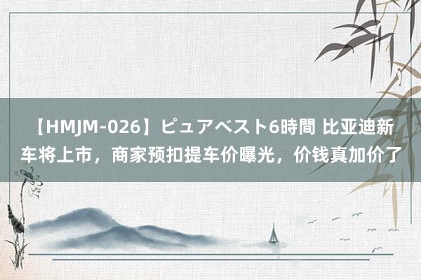 【HMJM-026】ピュアベスト6時間 比亚迪新车将上市，商家预扣提车价曝光，价钱真加价了