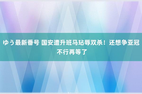 ゆう最新番号 国安遭升班马玷辱双杀！还想争亚冠 不行再等了