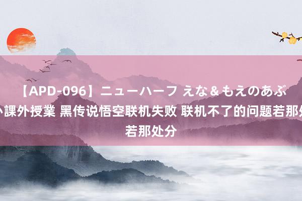 【APD-096】ニューハーフ えな＆もえのあぶない課外授業 黑传说悟空联机失败 联机不了的问题若那处分