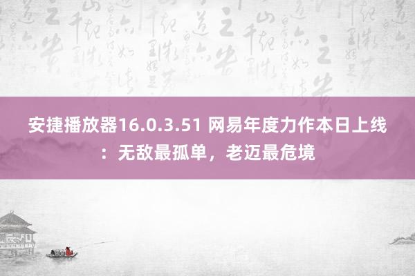 安捷播放器16.0.3.51 网易年度力作本日上线：无敌最孤单，老迈最危境