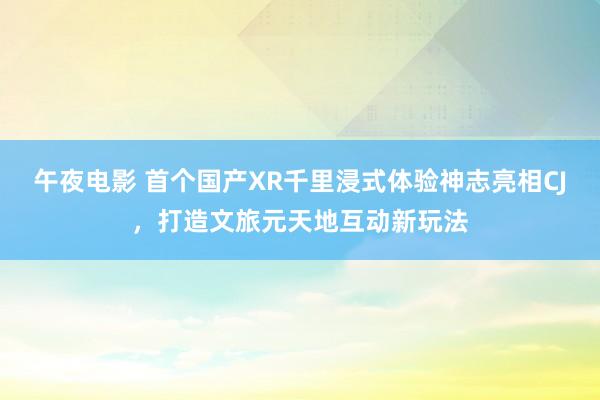 午夜电影 首个国产XR千里浸式体验神志亮相CJ，打造文旅元天地互动新玩法