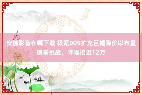 安捷影音在哪下载 极氪009扩充巨幅降价以布置销量挑战，降幅接近12万