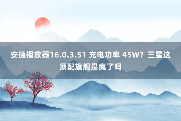 安捷播放器16.0.3.51 充电功率 45W？三星这顶配旗舰是疯了吗