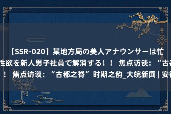 【SSR-020】某地方局の美人アナウンサーは忙し過ぎて溜まりまくった性欲を新人男子社員で解消する！！ 焦点访谈：“古都之脊” 时期之韵_大皖新闻 | 安徽网