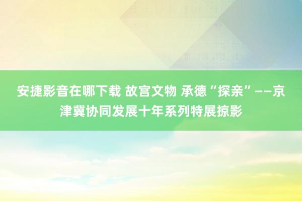 安捷影音在哪下载 故宫文物 承德“探亲”——京津冀协同发展十年系列特展掠影