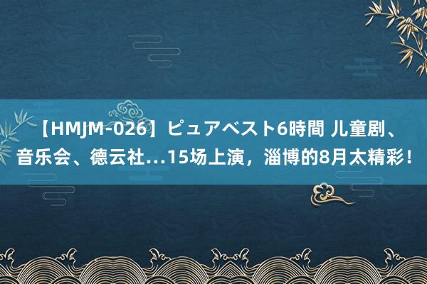 【HMJM-026】ピュアベスト6時間 儿童剧、音乐会、德云社…15场上演，淄博的8月太精彩！