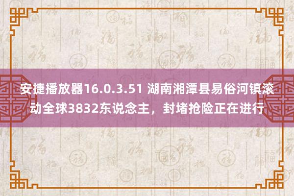 安捷播放器16.0.3.51 湖南湘潭县易俗河镇滚动全球3832东说念主，封堵抢险正在进行