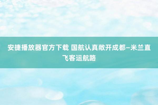 安捷播放器官方下载 国航认真敞开成都—米兰直飞客运航路