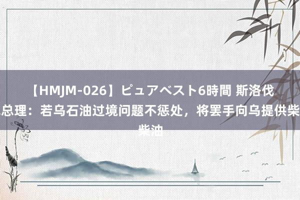 【HMJM-026】ピュアベスト6時間 斯洛伐克总理：若乌石油过境问题不惩处，将罢手向乌提供柴油