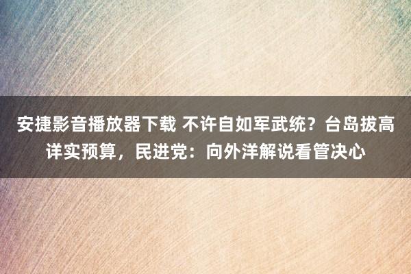 安捷影音播放器下载 不许自如军武统？台岛拔高详实预算，民进党：向外洋解说看管决心