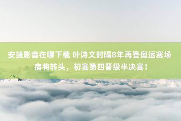 安捷影音在哪下载 叶诗文时隔8年再登奥运赛场 宿将转头，初赛第四晋级半决赛！