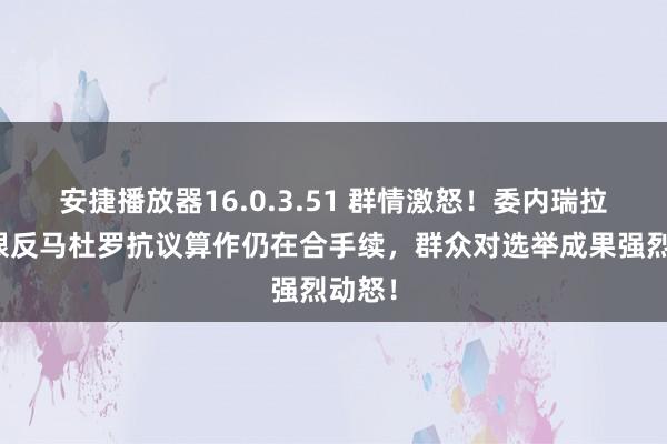 安捷播放器16.0.3.51 群情激怒！委内瑞拉大界限反马杜罗抗议算作仍在合手续，群众对选举成果强烈动怒！