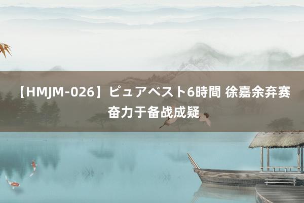 【HMJM-026】ピュアベスト6時間 徐嘉余弃赛 奋力于备战成疑