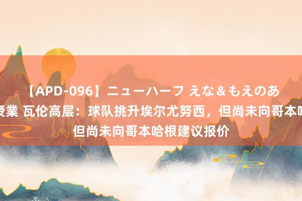 【APD-096】ニューハーフ えな＆もえのあぶない課外授業 瓦伦高层：球队挑升埃尔尤努西，但尚未向哥本哈根建议报价