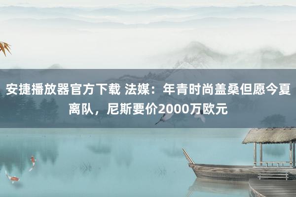 安捷播放器官方下载 法媒：年青时尚盖桑但愿今夏离队，尼斯要价2000万欧元