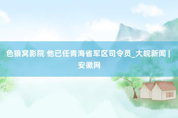 色狼窝影院 他已任青海省军区司令员_大皖新闻 | 安徽网