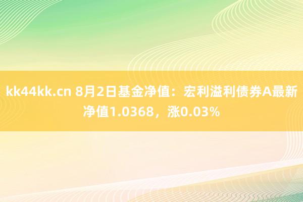 kk44kk.cn 8月2日基金净值：宏利溢利债券A最新净值1.0368，涨0.03%