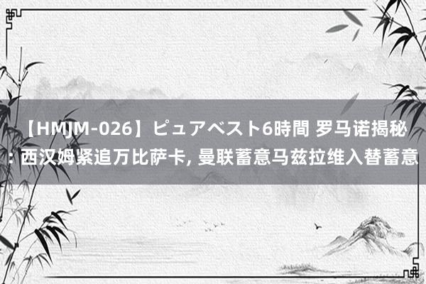 【HMJM-026】ピュアベスト6時間 罗马诺揭秘: 西汉姆紧追万比萨卡， 曼联蓄意马兹拉维入替蓄意