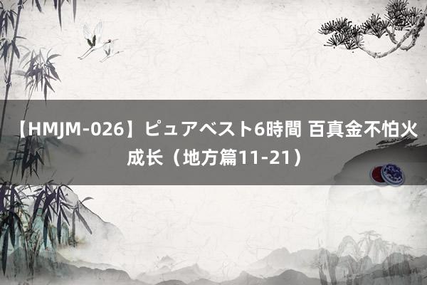 【HMJM-026】ピュアベスト6時間 百真金不怕火成长（地方篇11-21）