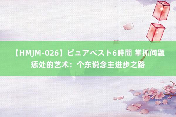 【HMJM-026】ピュアベスト6時間 掌抓问题惩处的艺术：个东说念主进步之路