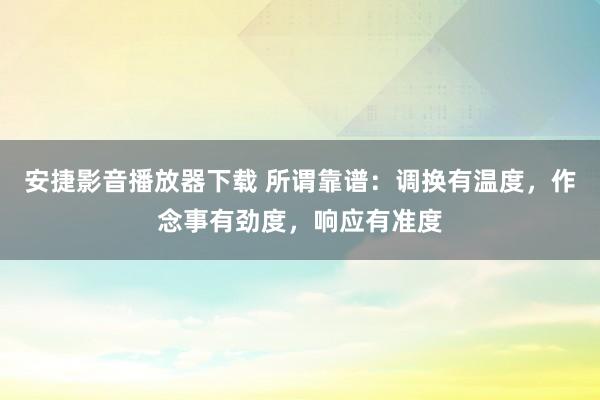 安捷影音播放器下载 所谓靠谱：调换有温度，作念事有劲度，响应有准度