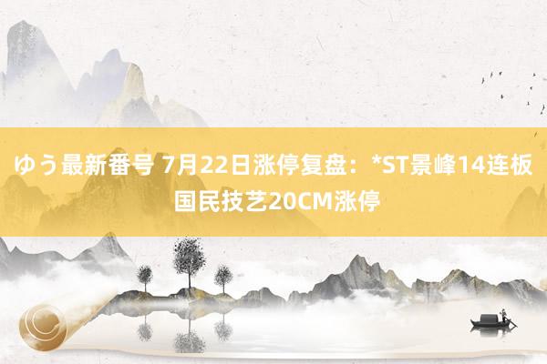 ゆう最新番号 7月22日涨停复盘：*ST景峰14连板 国民技艺20CM涨停