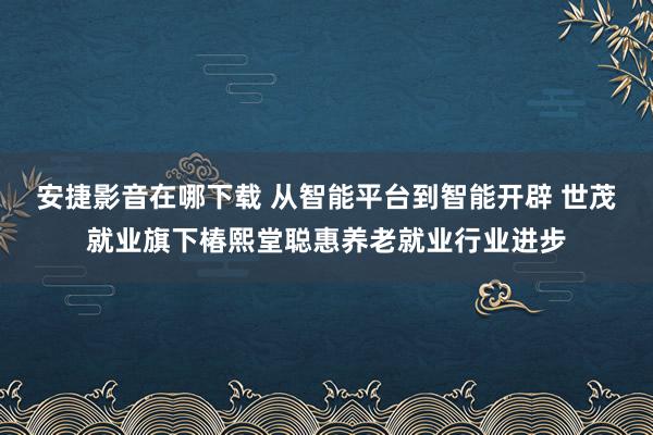 安捷影音在哪下载 从智能平台到智能开辟 世茂就业旗下椿熙堂聪惠养老就业行业进步