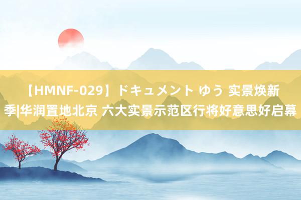 【HMNF-029】ドキュメント ゆう 实景焕新季|华润置地北京 六大实景示范区行将好意思好启幕