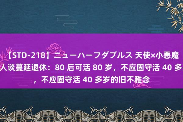 【STD-218】ニューハーフダブルス 天使×小悪魔 沙織 もえ 各人谈蔓延退休：80 后可活 80 岁，不应固守活 40 多岁的旧不雅念