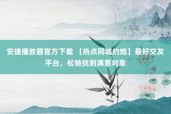 安捷播放器官方下载 【热点同城约炮】最好交友平台，松驰找到满意对象