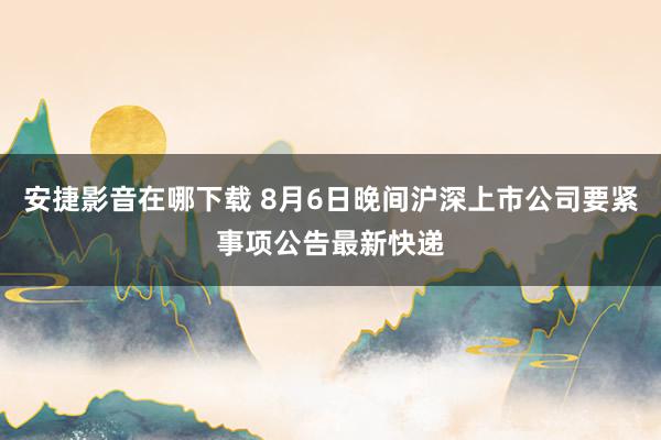 安捷影音在哪下载 8月6日晚间沪深上市公司要紧事项公告最新快递