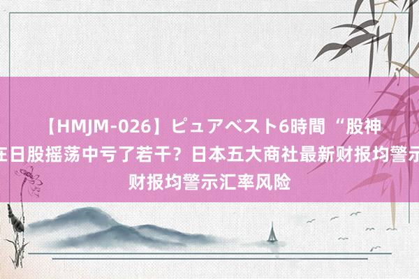 【HMJM-026】ピュアベスト6時間 “股神”巴菲特在日股摇荡中亏了若干？日本五大商社最新财报均警示汇率风险