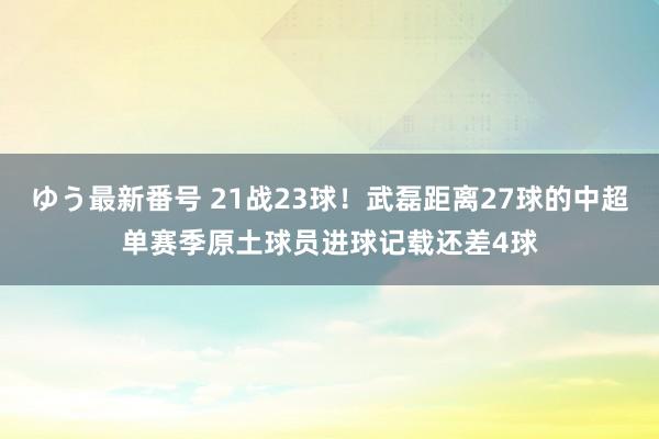 ゆう最新番号 21战23球！武磊距离27球的中超单赛季原土球员进球记载还差4球