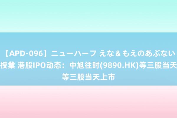 【APD-096】ニューハーフ えな＆もえのあぶない課外授業 港股IPO动态：中旭往时(9890.HK)等三股当天上市